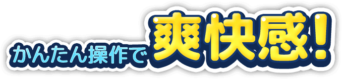 かんたん操作で爽快感！